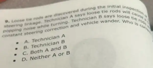 9. Loose the rods are discovered during tie during the initial inspect
linkage. Technician Technician B
steering correction and vehicle wanderoose cause
A. Technician A
B. Technician B
C. Both A and B
D. Neither A or B