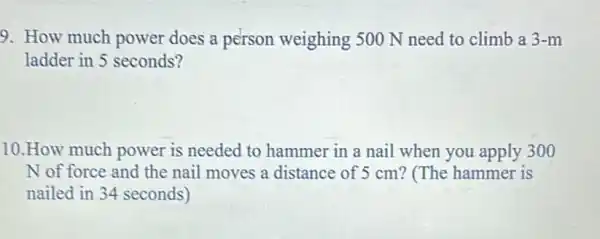 9. How much power does a person weighing 500 N need to climb a 3-m
ladder in 5 seconds?
10.How much power is needed to hammer in a nail when you apply 300
N of force and the nail moves a distance of 5 cm?(The hammer is
nailed in 34 seconds)