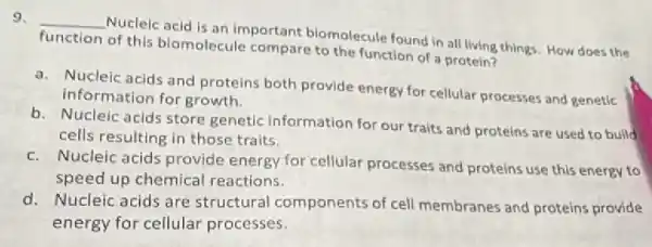 9. __
Nucleic acid is an important biomolecule found in all living things. How does the
function of this biomolecule compare to the function of a protein?
a. Nucleic acids and proteins both provide energy for cellular processes and genetic
information for growth.
b. Nucleic acids store genetic information for our traits and proteins are used to build
cells resulting in those traits.
c. Nucleic acids provide energy for cellular processes and proteins use this energy to
speed up chemical reactions.
d. Nucleic acids are structural components of cell membranes and proteins provide
energy for cellular processes.