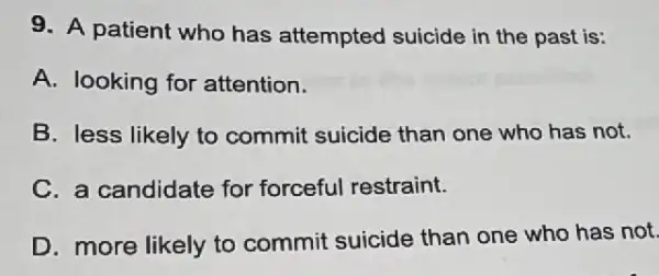 9. A patient who has attempted suicide in the past is:
A. looking for attention.
B. less likely to commit suicide than one who has not.
C. a candidate for forceful restraint.
D. more likely to commit suicide than one who has not.