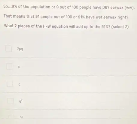 So __ 9%  of the population or 9 out of 100 people have DRY earwax (ww).
That means that 91 people out of 100 or 91%  have wet earwax right?
What 2 pieces of the H-W equation will add up to the 91%  (select 2)
2pq
p
q
q^2
p^2