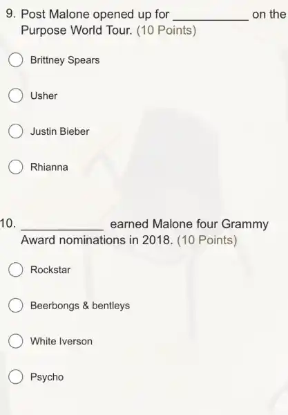 9. Post Malone opened up for __ on the
Purpose World Tour. (10 Points)
Brittney Spears
Usher
Justin Bieber
Rhianna
10. __ earned Malone four Grammy
Award nominations in 2018. (10 Points)
Rockstar
Beerbongs &bentleys
White Iverson
Psycho