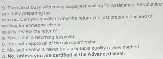 9. The site is busy with many taxpayers waiting for assistance. All volunteer
are busy preparing tax
returns. Can you quality review the return you just prepared instead of
waiting for someone else to
quality review the return?
a. Yes, if it is a returning taxpayer.
b. Yes, with approval of the site coordinator.
c. No, self-review is never an acceptable quality review method.
d. No, unless you are certified at the Advanced level.