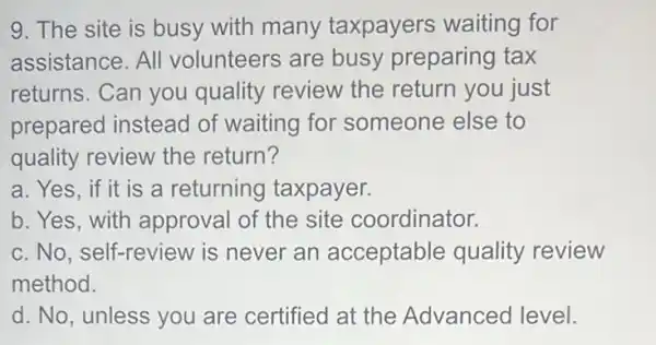 9. The site is busy with many taxpayers waiting for
assistance. All volunteers are busy preparing tax
returns. Can you quality review the return you just
prepared instead of waiting for someone else to
quality review the return?
a. Yes, if it is a returning taxpayer.
b. Yes, with approval of the site coordinator.
c. No, self-review is never an acceptable quality review
method.
d. No, unless you are certified at the Advanced level.