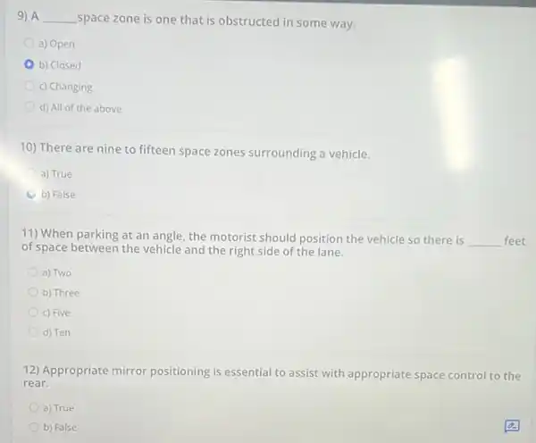 9) A __ space zone is one that is obstructed in some way.
a) Open
b) Closed
c) Changing
d) All of the above
10) There are nine to fifteen space zones surrounding a vehicle.
a) True
b) False
11) When parking at an angle, the motorist should position the vehicle so there is
__ feet
of space between the vehicle and the right side of the lane.
a) Two
b) Three
c) Five
d) Ten
12) Appropriate mirror positioning is essential to assist with appropriate space control to the
rear.
a) True
b) False