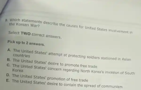 9. Which statements describe the causes for United States involvement in
the Korean War?
Select TWO correct answers.
Pick up to 2 answers.
A. The United States'attempt at protecting soldiers stationed in Asian
countries
B. The United States'desire to promote free trade
C. The United States'concern regarding North Korea's invasion of South
Korea
D. The United States'promotion of free trade
E. The United States'desire to contain the spread of communism