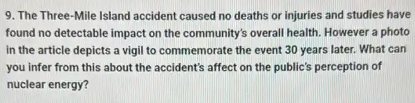 9. The Three-Mile Island accident caused no deaths or injuries and studies have
found no detectable impact on the community's overall health. However a photo
in the article depicts a vigil to commemorat e the event 30 years later. What can
you infer from this about the accident's affect on the public's perception of
nuclear energy?