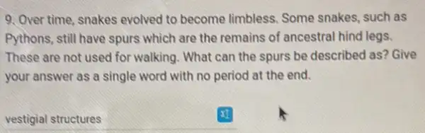 9. Over time, snakes evolved to become limbless Some snakes, such as
Pythons, still have spurs which are the remains of ancestral hind legs.
These are not used for walking. What can the spurs be described as? Give
your answer as a single word with no period at the end.
vestigial structures