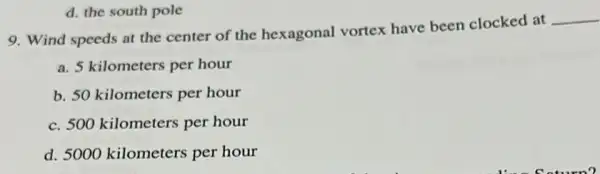 9. Wind speeds at the center of the hexagonal vortex have been clocked at
__
a. 5 kilometers per hour
b. 50 kilometers per hour
c. 500 kilometers per hour
d. 5000 kilometers per hour
d. the south pole