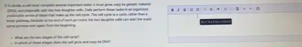 9.To divide, a cell must complete several important tasks: it must grow, copy its genetic material
(Did), and physically split into two daughter cells.Cells perform these tasks.in an organized,
predictable series of steps that make up the cell cycle. The cell cycle is a cycle,rather than a
finear partiway, because at the end of each goround, the two daughter cells can start the eract
same process over again from the beginning.
- What are the two stages of the cell cycle?
- In which of these stages does the cell grow and copy its DNA2
BIUE :
I