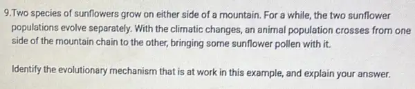 9.Two species of sunflowers of a mountain. For a while, the two sunflower
populations evolve separately.With the climatic changes , an animal population crosses from one
side of the mountain chain to the other,bringing some sunflower pollen with it.
Identify the evolutionary mechanism that is at work in this example , and explain your answer.