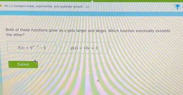 AA.12 Compare linear, exponential and quadratic growth 39V
Both of these functions grow as x gets larger and larger. Which function eventually exceeds
the other?
f(x)=9^x-3-5
g(x)=10x+3