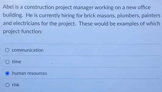 Abel is a construction project manager working on a new office
building. He is currently hiring for brick masons.plumbers, painters
and electricians for the project. These would be examples of which
project function:
communication
time
C human resources
risk