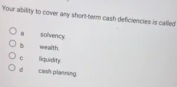 Your ability to cover any short-term cash deficiencies is called
a
solvency.
b
wealth.
C
liquidity.
d
cash planning.