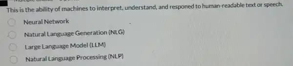 This is the ability of machines to interpret, understand , and responed to human-readable text or speech.
Neural Network
Natural Language Generation (NLG)
Large Language Model (LLM)
Natural Language Processing (NLP)