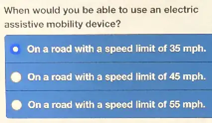 When would you be able to use an electric
assistive mobility device?
On a road with a speed limit of 35 mph.
On a road with a speed limit of 45 mph.
On a road with a speed limit of 55 mph.