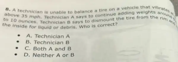 abovechnician is unable to balance a tire on a dding walghts around to continue adding
to 10 ounces Technician B says to dismount the tire from the rim and
the Inside for liquid or debris. Who is correct?
A. Technician A
B. Technician B
C. Both A and B
D. Neither A or B