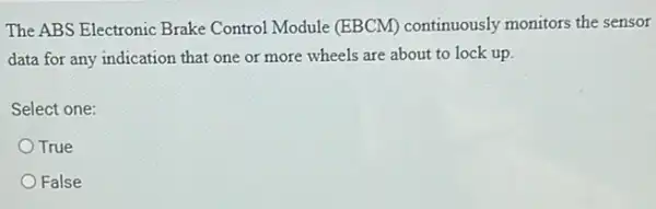 The ABS Electronic Brake Control Module (EBCM)continuously monitors the sensor
data for any indication that one or more ......................................................................lock up.
Select one:
True
False