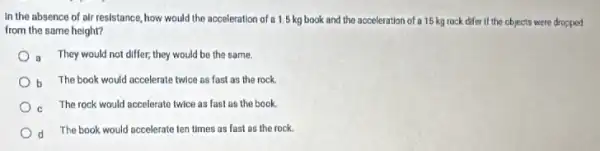 In the absence of air resistance, how would the acceleration of a 1.5 kg book and the acceleration of a 15 kg rock difer if the objects were dropped
from the same height?
a They would not differ,they would be the same.
b The book would accelerate twice as fast as the rock. h
c The rock would accelerate twice as fast as the book.
d
The book would accelerate ten times as fast as the rock.