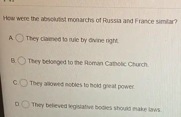 How were the absolutist monarchs of Russia and France similar?
A They claimed to rule by divine right.
B They belonged to the Roman Catholic Church.
c
They allowed nobles to hold great power.
D.
They believed legislative bodies should make laws.