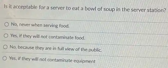 Is it acceptable for a server to eat a bowl of soup in the server station?
No, never when serving food.
Yes, if they will not contaminate food.
No, because they are in full view of the public.
Yes, if they will not contaminate equipment