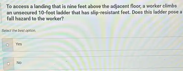 To access a landing that is nine feet above the adjacent floor,a worker climbs
an unsecured 10-foot ladder that has slip -resistant feet. Does this ladder pose a
fall hazard to the worker?
Select the best option.
o
Yes
No