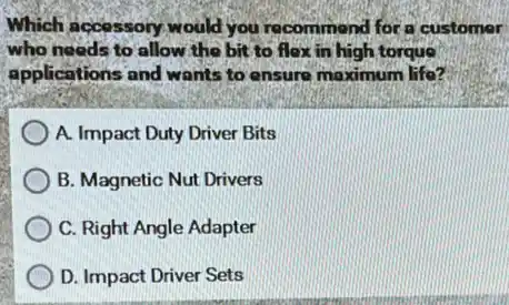 Which accessory would you recommend for a customer
who needs to allow the bit to flox in high torque
applications and wants to ensure maximum life?
A. Impact Duty Driver Bits
B. Magnetic Nut Drivers
C. Right Angle Adapter
D. Impact Driver Sets