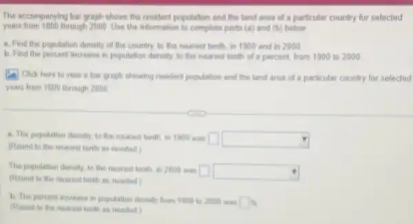 The accompanying bar graph shows the resident population and the land area of a particular country for selected
years from 1800 through 2000. Use the information to complete parts (a) and (b) below.
a. Find the population density of the country to the nearest terth in 1900 and in 2000
b. Find the percent increase in population density to the nearest tenth of a percent, from 1900 to 2000
(1) Click here to view a bar graph showing resident population and the land area of a particular country for selected
years from 1800 through 2000
a. The population density to the nearest tenth in 1900 was square  square 
(Round to the nearest tenth as needed)
The population density, to the nearest tenth, in 2000 was
square  square 
(Round to the neares tenth as needed)
b. The percent increase in population density from 1900 to 2000 was
square % 
(Round to the nearest tenth as needed)