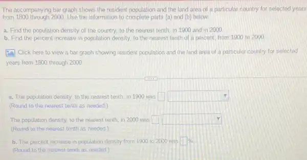 The accompanying bar graph shows the resident population and the land area of a particular country for selected years
from 1800 through 2000. Use the information to complete parts (a) and (b) below.
a. Find the population density of the country.to the nearest tenth in 1900 and in 2000
b. Find the percent increase in population density.to the nearest tenth of a percent, from 1900 to 2000
square  Click here to view a bar graph showing resident population and the land area of a particular country for selected
years from 1800 through 2000
a. The population density to the nearest tenth, in 1900 was square  square 
(Round to the nearest tenth as needed.)
The population density, to the nearest tenth, in 2000 was square  square 
b. The percent increase in population density from 1900 to 2000 was square % 
(Round to the nearest tenth as needed.)