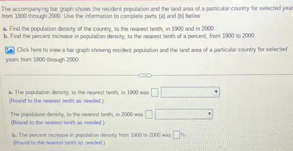 The accompanying bar graph shows the resident population and the land area of a particular country for selected year
from 1800 through 2000. Use the information to complete parts (a)and (b) below.
a. Find the population density of the country,to the nearest tenth,in 1900 and in 2000.
b. Find the percent increase in population density.to the nearest tenth of a percent, from 1900 to 2000
(4) Click here to view a bar graph showing resident population and the land area of a particular country for selected
years from 1800 through 2000
a. The population density, to the nearest tenth, in 1900 was square  square 
(Round to the nearest tenth as needed.)
The population density, to the nearest tenth, in 2000 was square  square 
(Round to the nearest tenth as needed.)
b. The percent increase in population density from 1900 to 2000 was square % 
(Round to the nearest tenth as needed.)