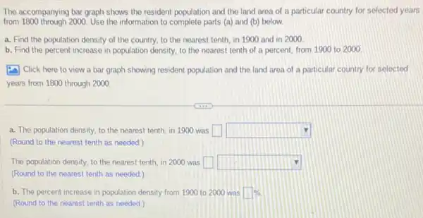 The accompanying bar graph shows the resident population and the land area of a particular country for selected years
from 1800 through 2000. Use the information to complete parts (a)and (b) below.
a. Find the population density of the country.to the nearest tenth in 1900 and in 2000
b. Find the percent increase in population density to the nearest tenth of a percent, from 1900 to 2000
(2) Click here to view a bar graph showing resident population and the land area of a particular country for selected
years from 1800 through 2000
a. The population density to the nearest tenth in 1900 was square  square 
(Round to the nearest tenth as needed.)
The population density, to the nearest tenth, in 2000 was square  square 
(Round to the nearest tenth as needed.)
b. The percent increase in population density from 1900 to 2000 was square % 
(Round to the nearest tenth as needed.)