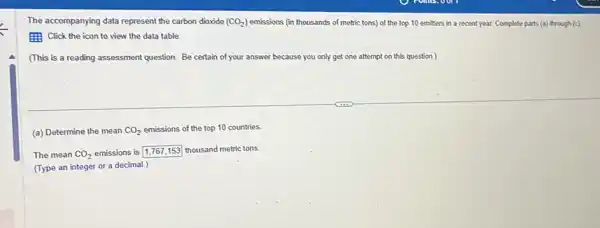 The accompanying data represent the carbon dioxide (CO_(2)) emissions (in thousands of metric tons) of the top 10 emitters in a recent year. Complete parts (a) through (c)
(1) Click the icon to view the data table.
(This is a reading assessment question. Be certain of your answer be because you only get one attempt on this question.)
(a) Determine the mean CO_(2) emissions of the top 10 countries
The mean CO_(2) emissions is
square  thousand metric tons.
(Type an integer or a decimal.)