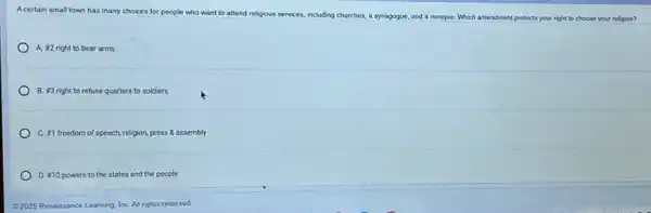 Acertain small town has many choices for people
who want to attend religious services, including churches a synagogue, and a
mosque. Which amendment protects your right to choose your religion?
A. ¥2 right to bear arms
B. #3 right to refuse quarters to soldiers
C. =1 freedom of speech, religion, press &assembly
D. 210 powers to the states and the people
62025 Renaissance Learning, Inc All rights reserved