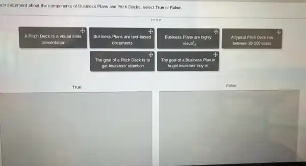 ach statement about the components of Business Plans and Pitch Decks, select True or False.
0000
A Pitch Deck is a visual slide
presentation
Business Plans are text-based
documents
Business Plans are highly
visual.
A typical Pitch Deck has
between 20-100 slides
The goal of a Pitch Deck is to
get investors' attention
The goal of a Business Plan is
to get investors' buy-in
True
False
square 
square