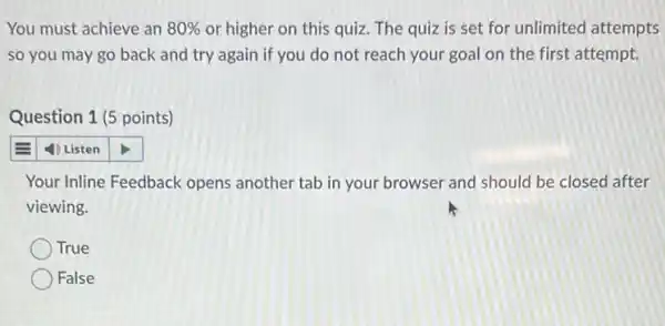 You must achieve an 80%  or higher on this quiz. The quiz is set for unlimited attempts
so you may go back and try again if you do not reach your goal on the first attempt.
Question 1 (5 points)
4) Listen
Your Inline Feedback opens another tab in your browser and should be closed after
viewing.
True
False