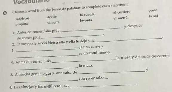 A
Choose a word from the banco de palabras to complete each statement.
mariscos
aceite
la cuenta
el cordero	pone
vinagre
levanta
el menú
la sal
propina
1. Antes de comer Julia pide
__
y después
de comer pide
__
2. El mesero le sirvió bien a ella y ella le dejó una
__
3.
__ es una carne y
__
es un condimento.
4. Antes de comer, Luis
__
la mesa y después de comer
__ la mesa.
5. A mucha gente le gusta una salsa de
__ y
__
con su ensalada.
6. Las almejas y los mejillones son
__
Vocabulario