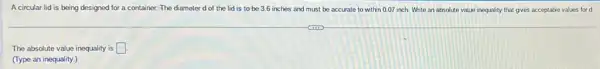 Acircular lid is being designed for a container. The diameter d of the lid is to be 3.6 inches and must be accurate to within 0.07 inch White an absolute value inequality that gives acceptable values for d.
The absolute value inequality is square 
(Type an inequality.)