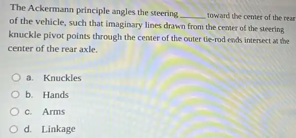 The Ackermann principle angles the steering
__ toward the center of the rear
of the vehicle.such that imaginary lines drawn from the center of the steering
knuckle pivot points through the center of the outer tie-rod ends intersect at the
center of the rear axle.
a. Knuckles
b. Hands
c. Arms
d. Linkage