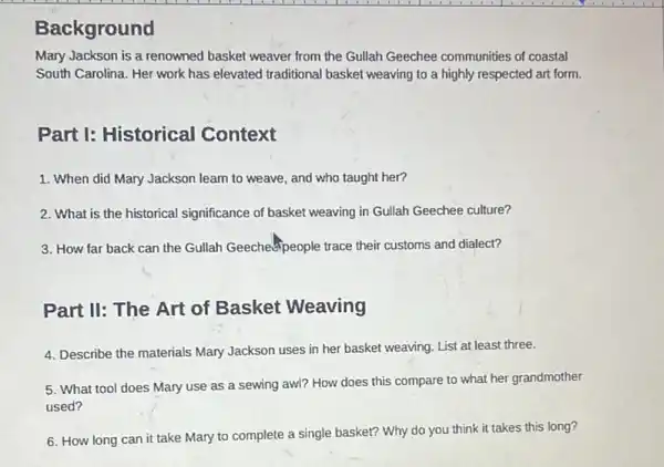 ackground
Mary Jackson is a renowned basket weaver from the Gullah Geechee communities of coastal
South Carolina. Her work has elevated traditional basket weaving to a highly respected art form.
Part I: Historical Context
1. When did Mary Jackson learn to weave, and who taught her?
2. What is the historical significance of basket weaving in Gullah Geechee culture?
3. How far back can the Gullah Geechespeople trace their customs and dialect?
Part II: The Art of Basket Weaving
4. Describe the materials Mary Jackson uses in her basket weaving. List at least three.
5. What tool does Mary use as a sewing awl? How does this compare to what her grandmother
used?
6. How long can it take Mary to complete a single basket?Why do you think it takes this long?