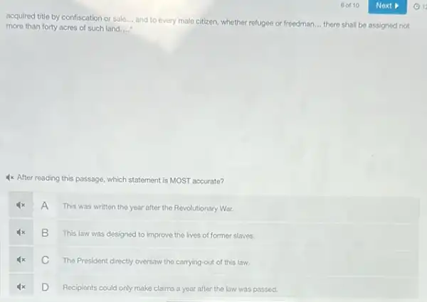 acquired title by confiscation or sale __ and to every male citizen, whether refugee or freedman. __ there shall be assigned not more than forty acres of such land __
4x After reading this passage, which statement is MOST accurate?
A
This was written the year after the Revolutionary War.
B
This law was designed to improve the lives of former slaves.
C
The President directly oversaw the carrying-out of this law.
D
Recipients could only make claims a year after the law was passed.