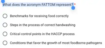 What does the acronym FATTOM represent?
Benchmarks for receiving food correctly
Steps in the process of correct handwashing
Critical control points in the HACCP process
Conditions that favor the growth of most foodborne pathogens