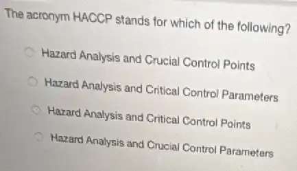 The acronym HACCP stands for which of the following?
Hazard Analysis and Crucia Control Points
Hazard Analysis and Critical Control Parameters
Hazard Analysis and Critical Control Points
Hazard Analysis and Crucial Control Parameters