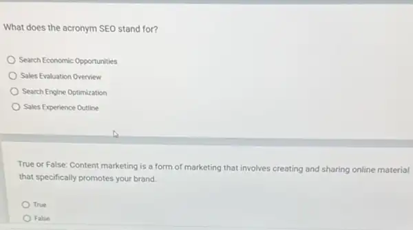 What does the acronym SEO stand for?
Search Economic Opportunities
Sales Evaluation Overview
Search Engine Optimization
Sales Experience Outline
True or False: Content marketing is a form of marketing that involves creating and sharing online material
that specifically promotes your brand.
True
False