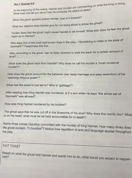 Act 1 Scenes 4-5
At the beginning of this scene, Hamlet and Horatio are commenting on what the King is doing.
What does this tell you about how he conducts his affairs of state?
When the ghost appears before Hamlet, how is it dressed?
What two reasons does Hamlet give for not being afraid to follow the ghost?
Horatio fears that the ghost might cause Hamlet to kill himself. What else does he fear the ghost
might do to Hamlet?
Who says one of the most well-known lines in the play-"Something is rotten in the state of
Denmark"? Paraphrase this line.
Why, according to the ghost, has he been doomed to walk the earth for a certain amount of
time?
What does the ghost want from Hamlet? Why does he call his murder a "most unnatural
murder"?
How does the ghost account for the behavior (her hasty marriage and easy seduction) of his
"seeming virtuous queen"?
What has the queen's lust led to? Who is "garbage"?
After reading how King Hamlet was murdered, is it a pun when he says "the whole ear of
Denmark" was abused?
How was King Hamlet murdered by his brother?
The ghost says that he was cut off in the blossoms of his sins? Why does this horrify him? What
is on his head;what must he be held accountable for in death?
Name three crimes Claudius committed with the murder of King Hamlet. How many times does
the ghost exclaim, "O ,horrible!"? Notice how repetition of acts and language appear throughout
the play.
square 
EXIT TICKET
Based on what the ghost told Hamlet and wants him to do what would you expect to happen