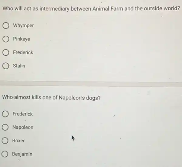 Who will act as intermediary between Animal Farm and the outside world?
Whymper
Pinkeye
Frederick
Stalin
Who almost kills one of Napoleon's dogs?
Frederick
Napoleon
Boxer
Benjamin