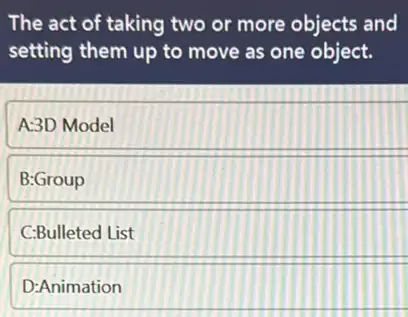 The act of taking two or more objects and
setting them up to move as one object.
A:3D Model
B:Group
C:Bulleted List
D:Animation