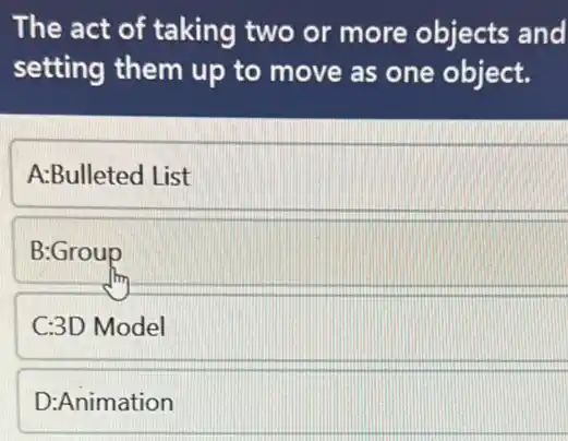 The act of taking two or more objects and
setting them up to move as one object.
A:Bulleted List
B:Group
C:3D Model
D:Animation