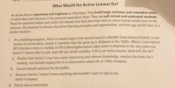 What Would the Active Learner Do?
An active learner questions and explores as they learn. They build large schemas and remember more
of what they learn because it has personal meaning to them. They are self-reliant and motivated students.
Read the questions below and select the answer that best describes how an active learner would react to the
situation. Be prepared to discuss the active learning principles and opportunities, and how you would react in a
similar situation.
1. At a wedding reception, Alison is seated next to her second cousin's adorable Great Auntie Crizelda. In the
course of conversation, Auntie C mentions that she grew up in Alabama in the 1930's. What a coincidence!
Ali's literature class is reading To Kill a Mockingbird which takes place in Alabama in the very same era.
Auntie C clearly likes to gab, and still has all her marbles.If Ali is an active learner, what will she do?
a. Realize that Auntie C may have some interesting and relevant knowledge, mention the book she's
reading, and politely engage her in a conversation about life in 1930s Alabama.
b. Excuse herself and head for the buffet.
c. Assume Auntie C doesn't know anything and wouldn't want to talk to her
about it anyway.
d. Fail to see a connection.