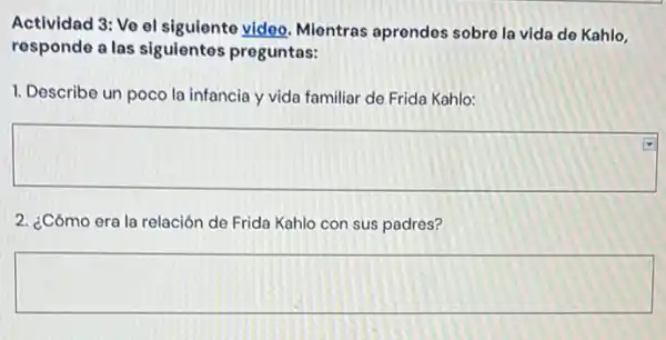 Actividad 3: Vo ol siguiente video. Mientras aprendes sobre la vida de Kahlo,
responde a las siguientes preguntas:
1. Describe un poco la infancia y vida familiar de Frida Kahlo:
square 
2. ¿Cómo era la relación de Frida Kahlo con sus padres?
square