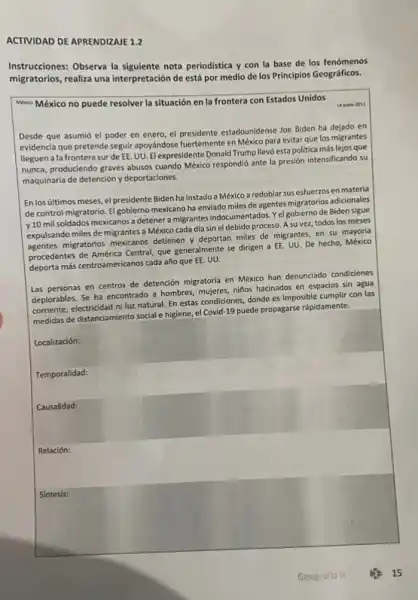 ACTIVIDAD DE APRENDIZAJE 1.2
Instrucciones: Observa la siguiente nota periodistica y con la base de los fenómenos
migratorios, realiza una interpretación de está por medio de los Principios Geográficos.
Mexico México no puede resolver la situación en la frontera con Estados Unidos
14 junio-1011
Desde que asumió el poder en enero, el presidente estadounidense Joe Biden ha dejado en
evidencia que pretende seguir apoyándose fuertemente en México para evitar que los migrantes
Ileguen a la frontera surde EE. UU. El expresidente Donald Trump llevó esta politica más lejos que
nunca, produciendo graves abusos cuando México respondió ante la presión intensificando su
maquinaria de detención y deportaciones.
En los últimos meses, el presidente Biden ha instado a México a redoblar sus esfuerzos en materia
de control migratorio. El gobierno mexicano ha enviado miles de agentes migratorios adicionales
v10 mil soldados mexicanos a detener a migrantes indocumentados. Yel gobierno de Biden sigue
expulsando miles de migrantes a México cada dia sin el debido proceso. A su vez, todos los meses
agentes migratorios mexicanos detiener y deportan miles de migrantes, en su mayoria
procedentes de América Central que generalmente se dirigen a EE. UU. De hecho México
deporta más centroamericanos cada año que EE. UU.
Las personas en centros de detención migratoria en México han denunciado condiciones
deplorables. Se ha encontrado a hombres, mujeres, nitos hacinados en espacios sin agua
corriente, electricidad niluz natural En estas condiciones, donde es imposible cumplir con las
medidas de distanciamiento social e higiene, el Covid 19 puede propagarse rápidamente.
Localización:
Temporalidad:
Causalidad:
Relación:
Sintesis: